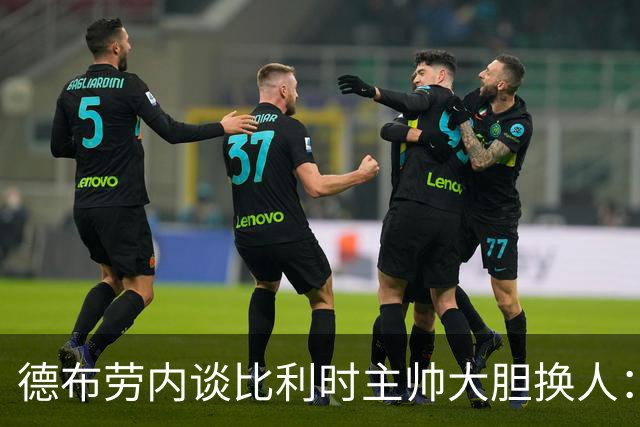 德布劳内谈比利时主帅大胆换人：你不得不服，事实证明他是对的
